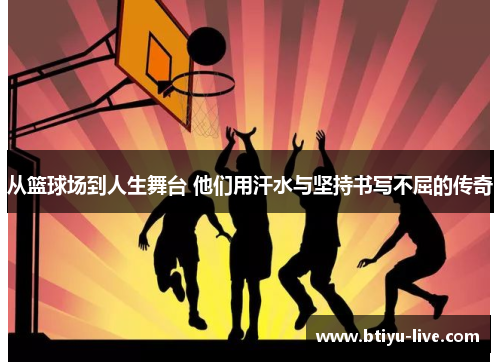 从篮球场到人生舞台 他们用汗水与坚持书写不屈的传奇